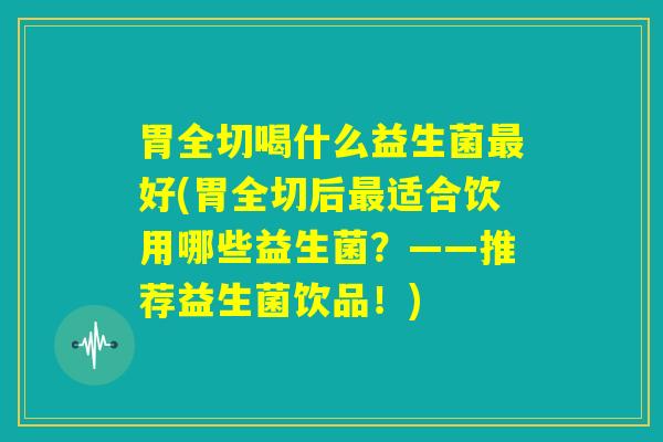 胃全切喝什么益生菌最好(胃全切后最适合饮用哪些益生菌？——推荐益生菌饮品！)