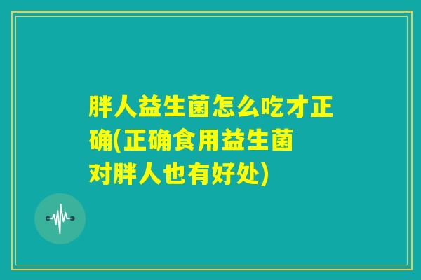 胖人益生菌怎么吃才正确(正确食用益生菌 对胖人也有好处)