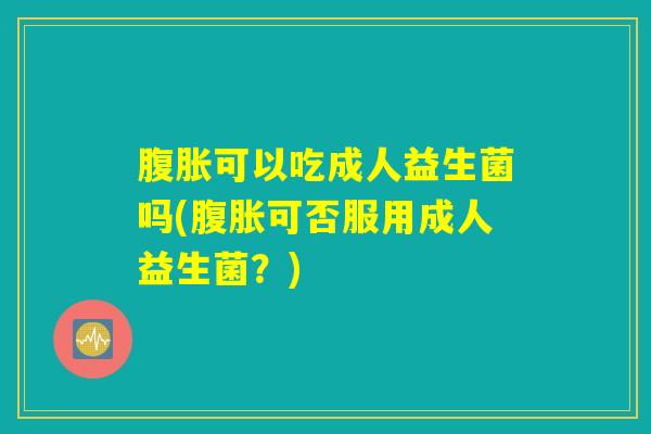 腹胀可以吃成人益生菌吗(腹胀可否服用成人益生菌？)