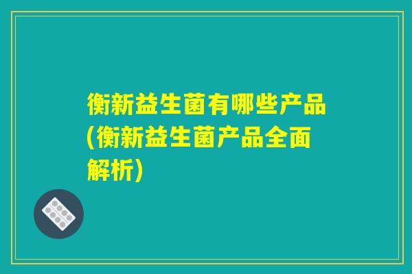 衡新益生菌有哪些产品(衡新益生菌产品全面解析)