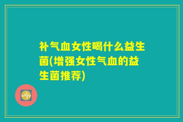 补气血女性喝什么益生菌(增强女性气血的益生菌推荐)
