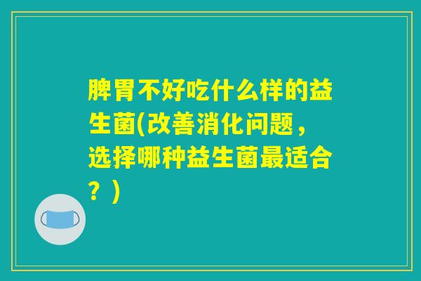 脾胃不好吃什么样的益生菌(改善消化问题，选择哪种益生菌最适合？)