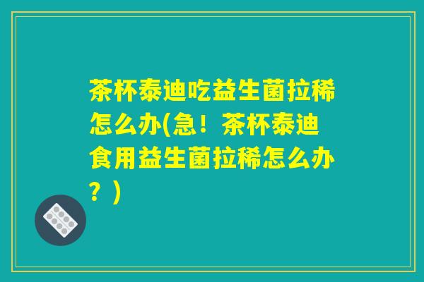 茶杯泰迪吃益生菌拉稀怎么办(急！茶杯泰迪食用益生菌拉稀怎么办？)