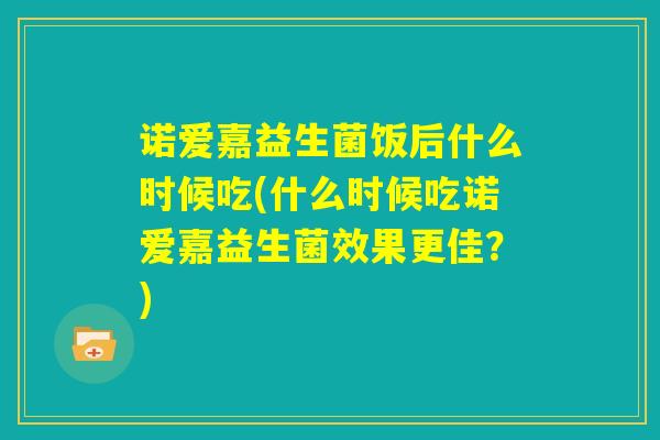 诺爱嘉益生菌饭后什么时候吃(什么时候吃诺爱嘉益生菌效果更佳？)