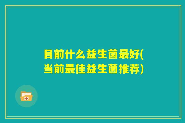 目前什么益生菌最好(当前最佳益生菌推荐)