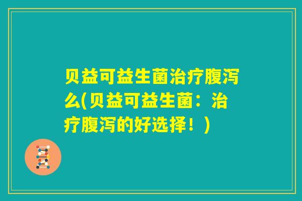 贝益可益生菌治疗腹泻么(贝益可益生菌：治疗腹泻的好选择！)