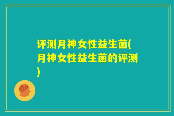 评测月神女性益生菌(月神女性益生菌的评测) 评测月神女性益生菌(月神女性益生菌的评测)