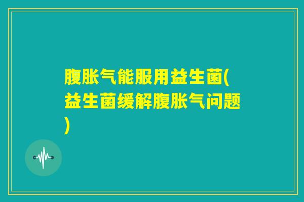 腹胀气能服用益生菌(益生菌缓解腹胀气问题) 腹胀气能服用益生菌(益生菌缓解腹胀气问题)