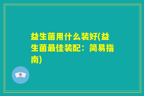 益生菌用什么装好(益生菌最佳装配:简易指南) 益生菌用什么装好(益生菌最佳装配:简易指南)