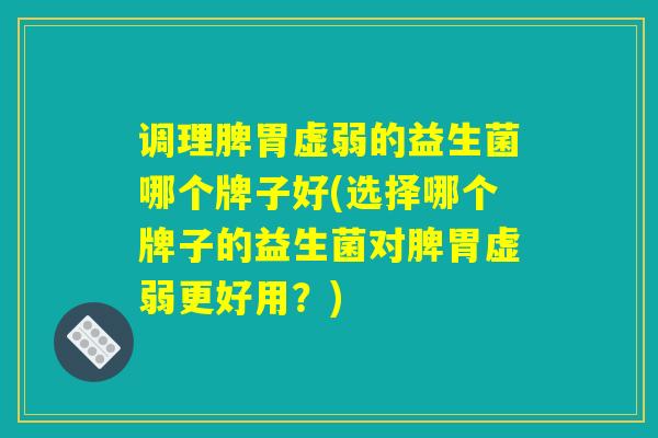 调理脾胃虚弱的益生菌哪个牌子好(选择哪个牌子的益生菌对脾胃虚弱更好用？)