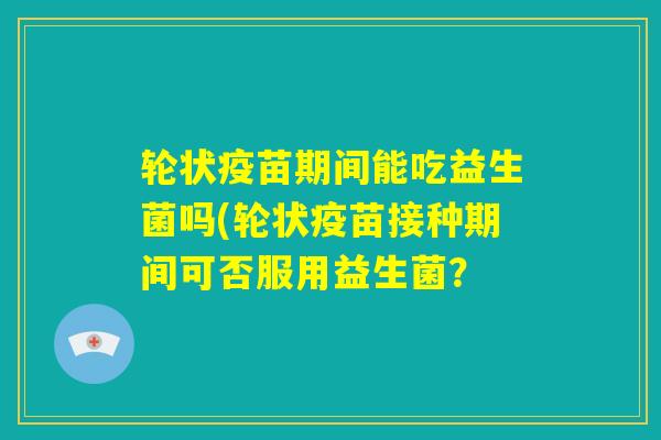 轮状疫苗期间能吃益生菌吗(轮状疫苗接种期间可否服用益生菌? 轮状疫苗期间能吃益生菌吗(轮状疫苗接种期间可否服用益生菌?