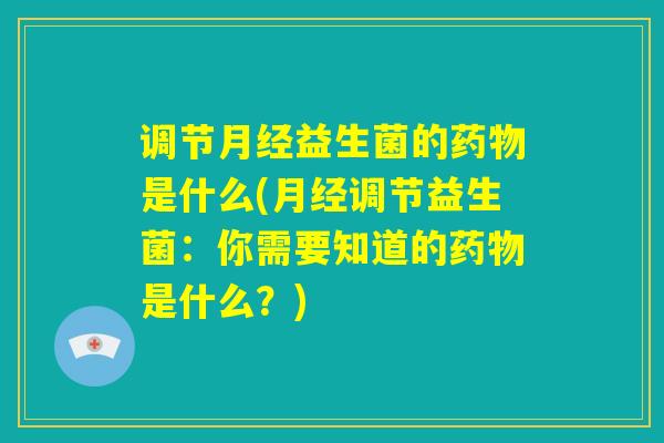 调节月经益生菌的药物是什么(月经调节益生菌：你需要知道的药物是什么？)