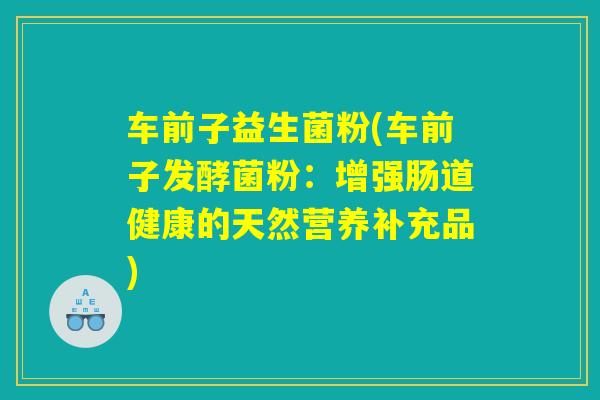 车前子益生菌粉(车前子发酵菌粉：增强肠道健康的天然营养补充品)