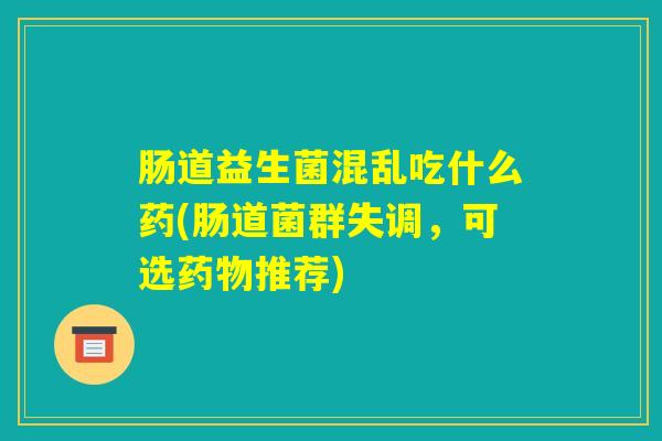 肠道益生菌混乱吃什么药(肠道菌群失调,可选药物推荐) 肠道益生菌混乱吃什么药(肠道菌群失调,可选药物推荐)