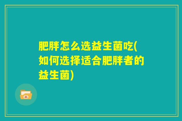 肥胖怎么选益生菌吃(如何选择适合肥胖者的益生菌) 肥胖怎么选益生菌吃(如何选择适合肥胖者的益生菌)