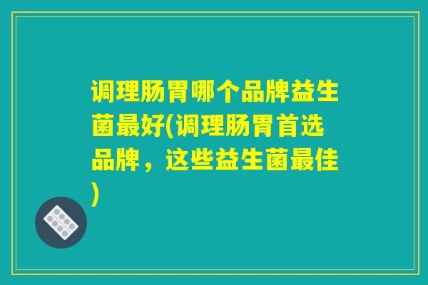 调理肠胃哪个品牌益生菌最好(调理肠胃首选品牌,这些益生菌最佳) 调理肠胃哪个品牌益生菌最好(调理肠胃首选品牌,这些益生菌最佳)