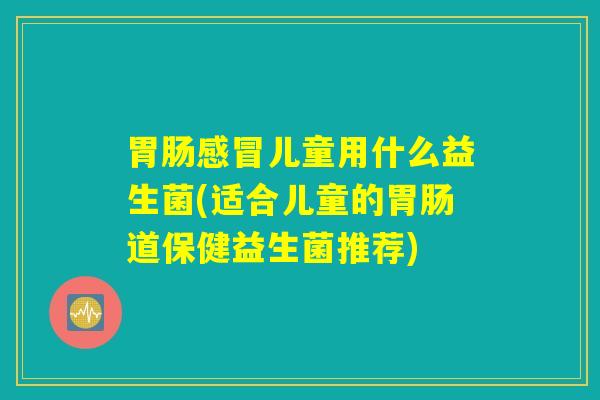 胃肠感冒儿童用什么益生菌(适合儿童的胃肠道保健益生菌推荐)