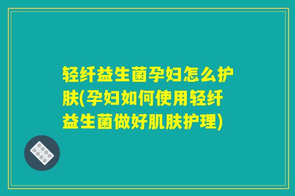 轻纤益生菌孕妇怎么护肤(孕妇如何使用轻纤益生菌做好肌肤护理)