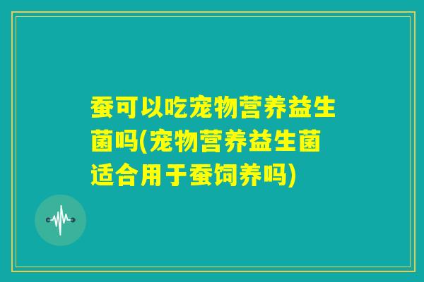 蚕可以吃宠物营养益生菌吗(宠物营养益生菌适合用于蚕饲养吗) 蚕可以吃宠物营养益生菌吗(宠物营养益生菌适合用于蚕饲养吗)
