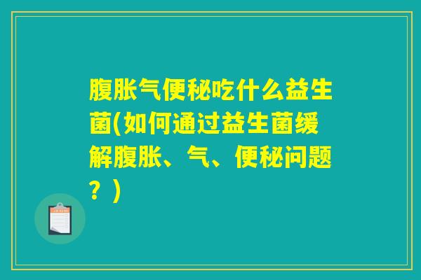腹胀气便秘吃什么益生菌(如何通过益生菌缓解腹胀、气、便秘问题？)