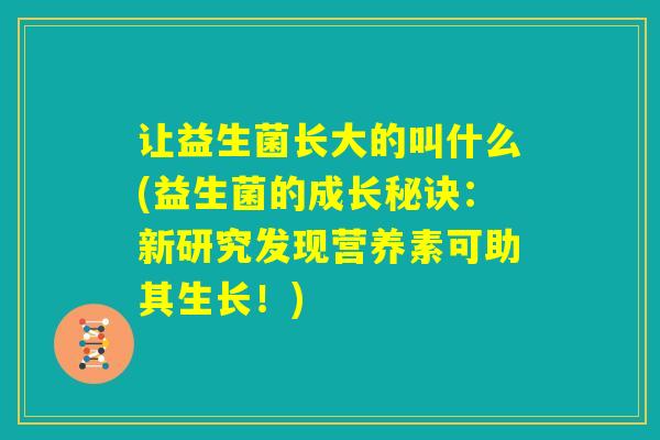 让益生菌长大的叫什么(益生菌的成长秘诀:新研究发现营养素可助其生长!) 让益生菌长大的叫什么(益生菌的成长秘诀:新研究发现营养素可助其生长!)