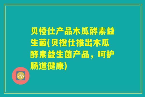 贝橙仕产品木瓜酵素益生菌(贝橙仕推出木瓜酵素益生菌产品，呵护肠道健康)