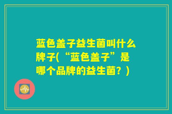 蓝色盖子益生菌叫什么牌子(“蓝色盖子”是哪个品牌的益生菌？)