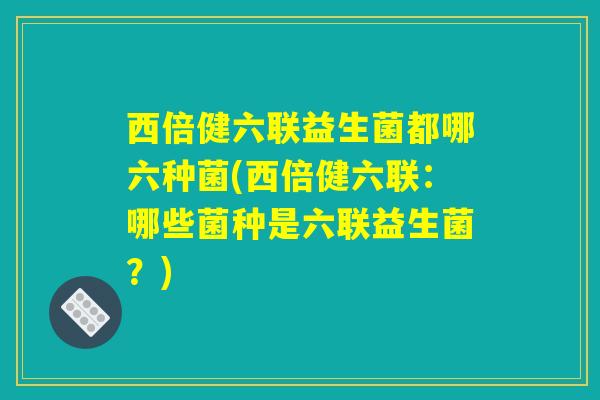 西倍健六联益生菌都哪六种菌(西倍健六联：哪些菌种是六联益生菌？)