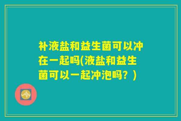 补液盐和益生菌可以冲在一起吗(液盐和益生菌可以一起冲泡吗？)