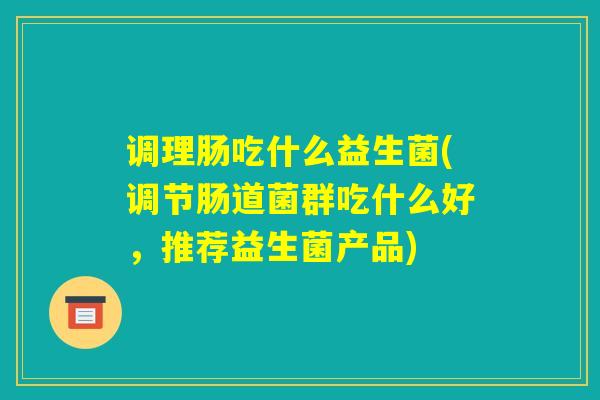 调理肠吃什么益生菌(调节肠道菌群吃什么好，推荐益生菌产品)