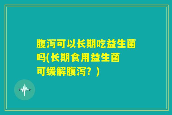 腹泻可以长期吃益生菌吗(长期食用益生菌 可缓解腹泻？)