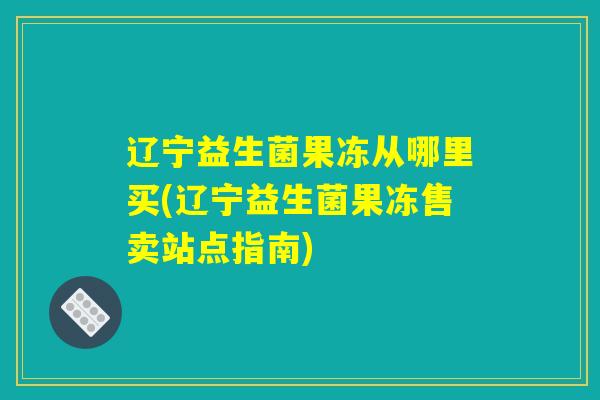 辽宁益生菌果冻从哪里买(辽宁益生菌果冻售卖站点指南)