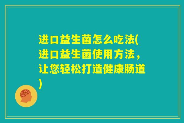 进口益生菌怎么吃法(进口益生菌使用方法，让您轻松打造健康肠道)