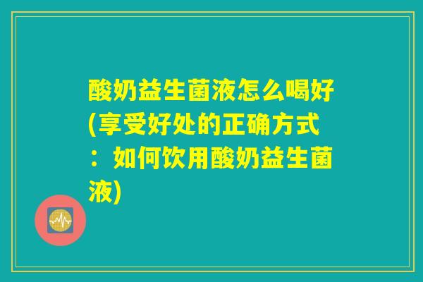 酸奶益生菌液怎么喝好(享受好处的正确方式：如何饮用酸奶益生菌液)