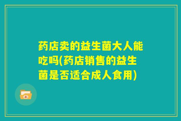 药店卖的益生菌大人能吃吗(药店销售的益生菌是否适合成人食用)
