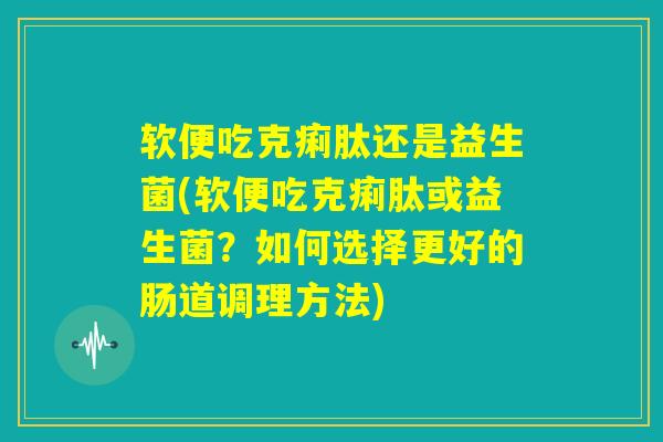 软便吃克痢肽还是益生菌(软便吃克痢肽或益生菌?如何选择更好的肠道调理方法) 软便吃克痢肽还是益生菌(软便吃克痢肽或益生菌?如何选择更好的肠道调理方法)