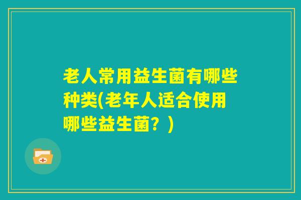 老人常用益生菌有哪些种类(老年人适合使用哪些益生菌？)