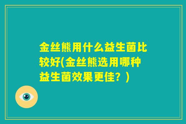 金丝熊用什么益生菌比较好(金丝熊选用哪种益生菌效果更佳？)