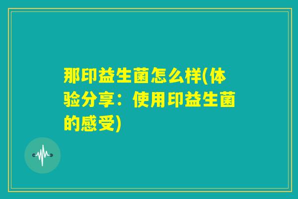 那印益生菌怎么样(体验分享:使用印益生菌的感受) 那印益生菌怎么样(体验分享:使用印益生菌的感受)