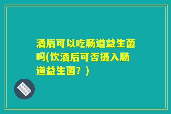 酒后可以吃肠道益生菌吗(饮酒后可否摄入肠道益生菌?) 酒后可以吃肠道益生菌吗(饮酒后可否摄入肠道益生菌?)