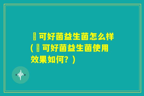 莯可好菌益生菌怎么样(莯可好菌益生菌使用效果如何？)