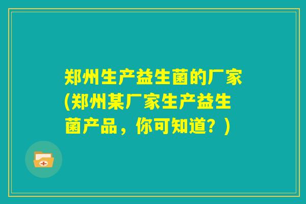 郑州生产益生菌的厂家(郑州某厂家生产益生菌产品，你可知道？)