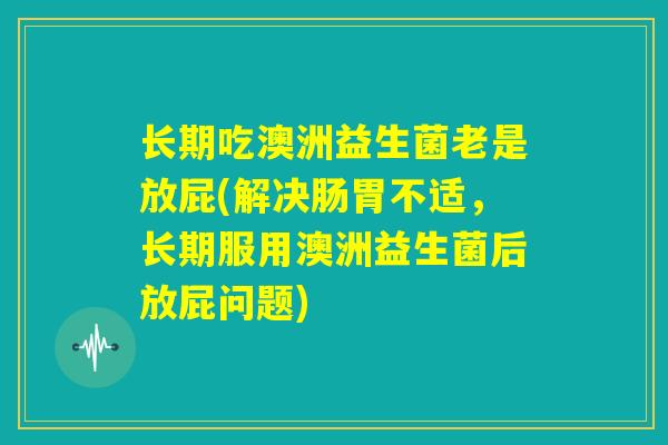 长期吃澳洲益生菌老是放屁(解决肠胃不适，长期服用澳洲益生菌后放屁问题)