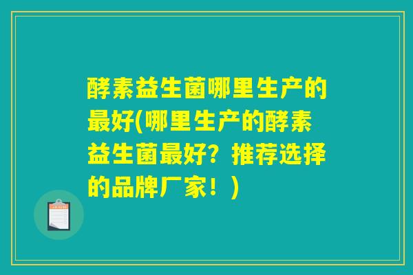 酵素益生菌哪里生产的最好(哪里生产的酵素益生菌最好?推荐选择的品牌厂家!) 酵素益生菌哪里生产的最好(哪里生产的酵素益生菌最好?推荐选择的品牌厂家!)