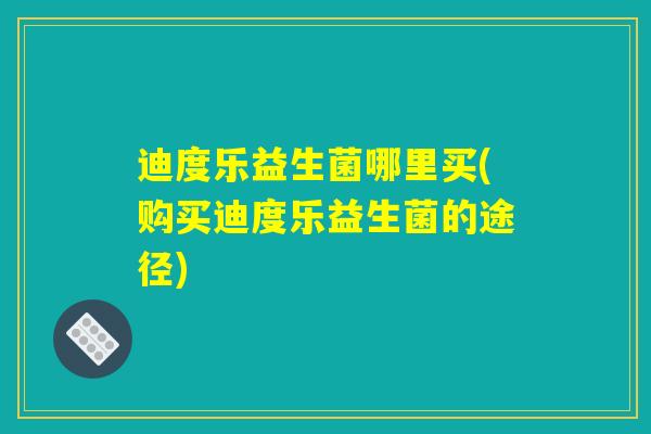 迪度乐益生菌哪里买(购买迪度乐益生菌的途径)