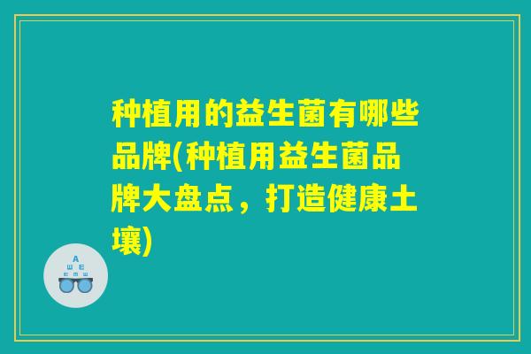 种植用的益生菌有哪些品牌(种植用益生菌品牌大盘点，打造健康土壤)