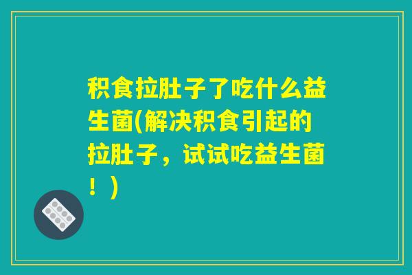 积食拉肚子了吃什么益生菌(解决积食引起的拉肚子，试试吃益生菌！)