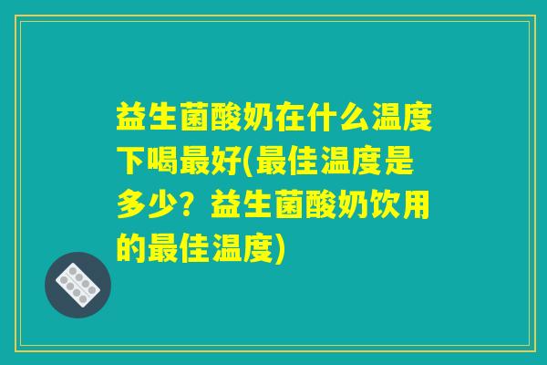 益生菌酸奶在什么温度下喝最好(最佳温度是多少？益生菌酸奶饮用的最佳温度)