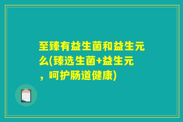 至臻有益生菌和益生元么(臻选生菌+益生元,呵护肠道健康) 至臻有益生菌和益生元么(臻选生菌+益生元,呵护肠道健康)