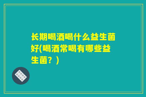 长期喝酒喝什么益生菌好(喝酒常喝有哪些益生菌?) 长期喝酒喝什么益生菌好(喝酒常喝有哪些益生菌?)
